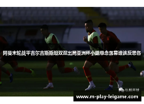 阿曼末轮战平吉尔吉斯斯坦双双出局亚洲杯小组悬念落幕谁该反思各 阿曼末轮战平吉尔吉斯斯坦双双出局亚洲杯小组悬念落幕谁该反思各